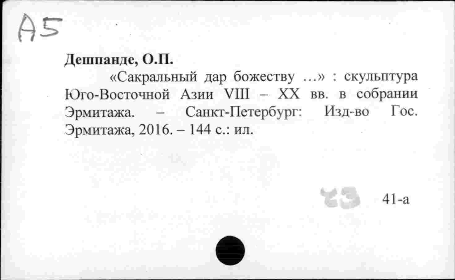 ﻿Дешпанде, О.П.
«Сакральный дар божеству ...» : скульптура Юго-Восточной Азии VIII - XX вв. в собрании Эрмитажа. - Санкт-Петербург: Изд-во Гос. Эрмитажа, 2016. - 144 с.: ил.
41-а